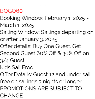ROYAL CARIBBEAN BOGO60 Booking Window: February 1, 2025 - March 1, 2025 Sailing Window: Sailings departing on or after January 3, 2025 Offer details: Buy One Guest, Get Second Guest 60% Off & 30% Off on 3/4 Guest Kids Sail Free Offer Details: Guest 12 and under sail free on sailings 3 nights or longer PROMOTIONS ARE SUBJECT TO CHANGE
